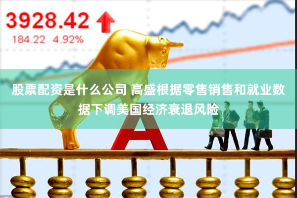 股票配资是什么公司 高盛根据零售销售和就业数据下调美国经济衰退风险