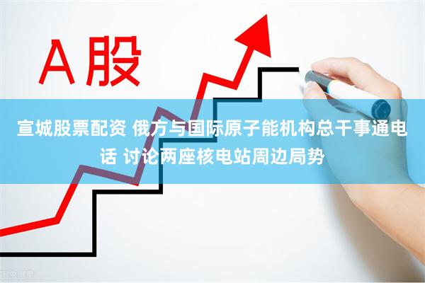 宣城股票配资 俄方与国际原子能机构总干事通电话 讨论两座核电站周边局势