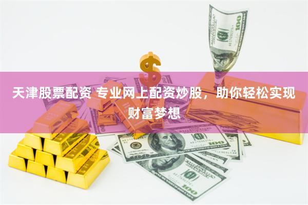 天津股票配资 专业网上配资炒股，助你轻松实现财富梦想