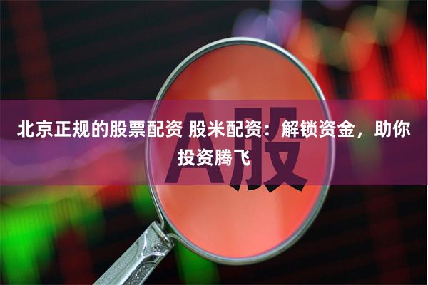 北京正规的股票配资 股米配资：解锁资金，助你投资腾飞