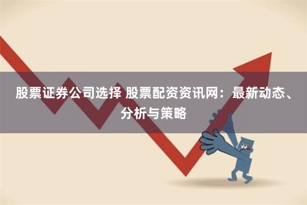 股票证券公司选择 股票配资资讯网：最新动态、分析与策略