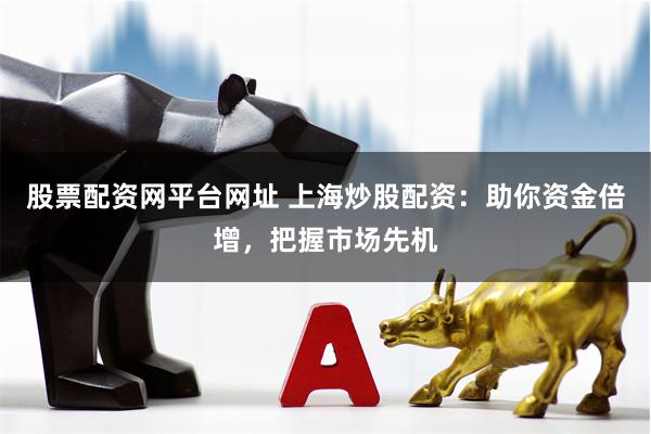 股票配资网平台网址 上海炒股配资：助你资金倍增，把握市场先机