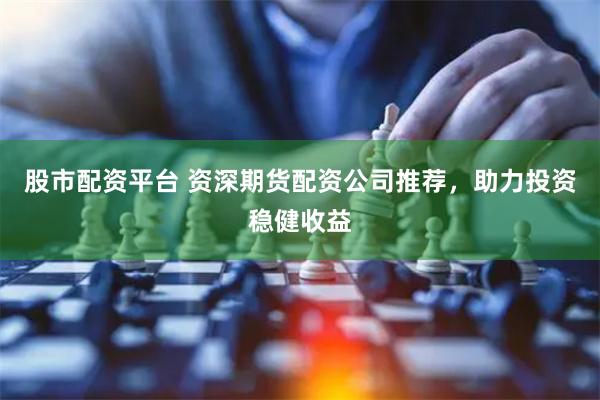 股市配资平台 资深期货配资公司推荐，助力投资稳健收益