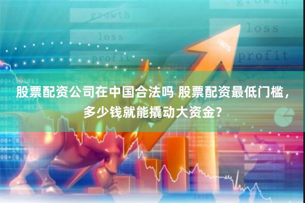 股票配资公司在中国合法吗 股票配资最低门槛,多少钱就能撬动大资金?