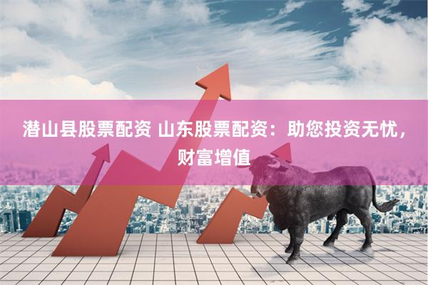 潜山县股票配资 山东股票配资:助您投资无忧,财富增值