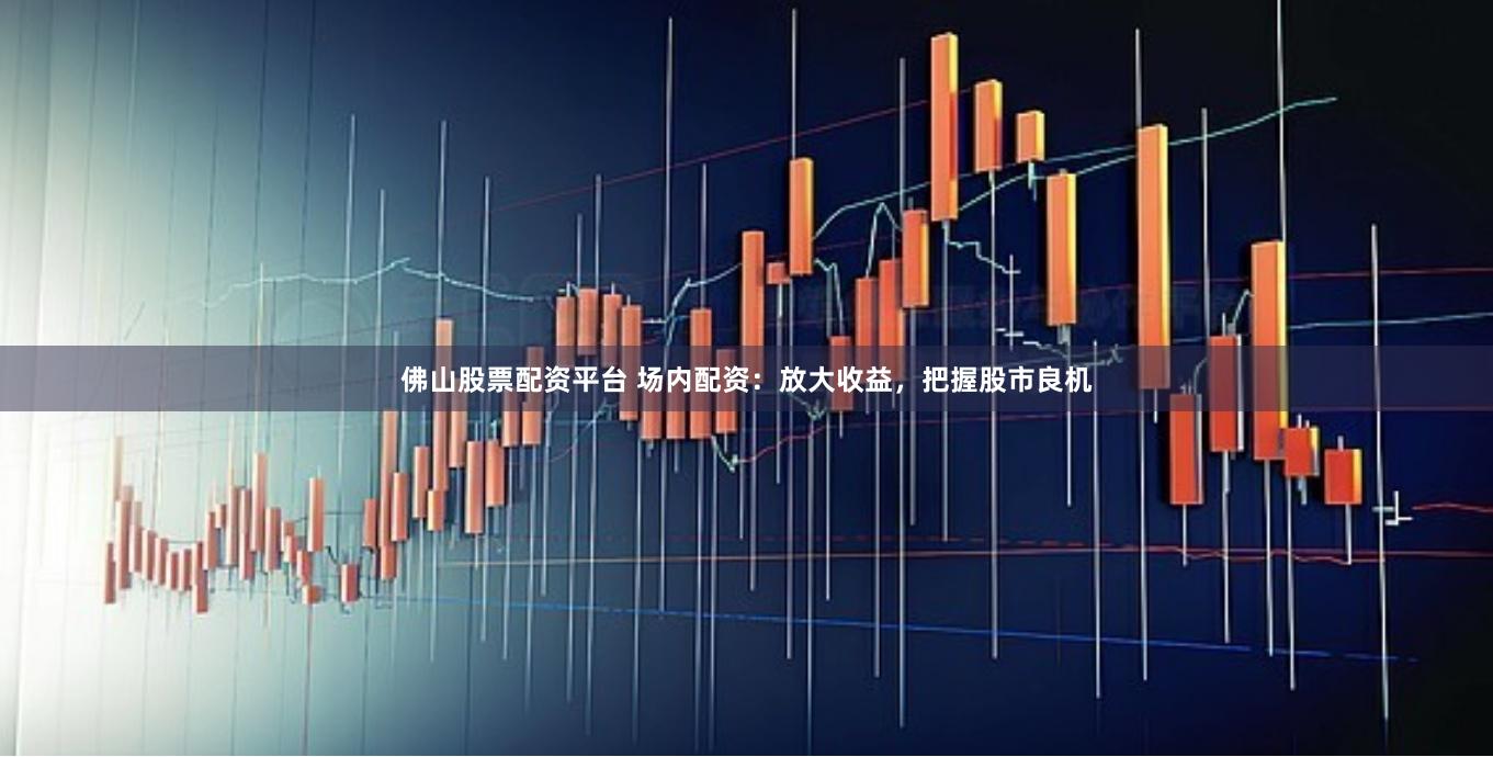 佛山股票配资平台 场内配资：放大收益，把握股市良机