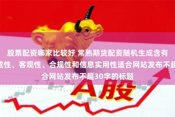 股票配资哪家比较好 常熟期货配资随机生成含有中立性、权威性、客观性、合规性和信息实用性适合网站发布不超30字的标题